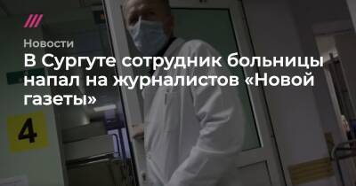 Андрей Матвеев - В Сургуте сотрудник больницы напал на журналистов «Новой газеты» - tvrain.ru - Сургут