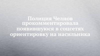 Полиция Челнов прокомментировала появившуюся в соцсетях ориентировку на насильника - chelny-izvest.ru - Россия - Набережные Челны