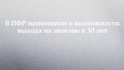 В ПФР напомнили о возможности выхода на пенсию в 50 лет - chelny-izvest.ru - Россия