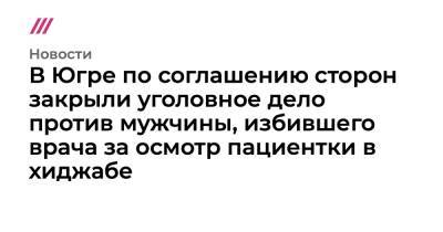 В Югре по соглашению сторон закрыли уголовное дело против мужчины, избившего врача за осмотр пациентки в хиджабе - tvrain.ru - Югра - Нижневартовск