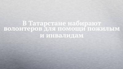 В Татарстане набирают волонтеров для помощи пожилым и инвалидам - chelny-izvest.ru - Россия - респ. Татарстан