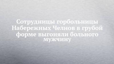 Сотрудницы горбольницы Набережных Челнов в грубой форме выгоняли больного мужчину - chelny-izvest.ru - Набережные Челны