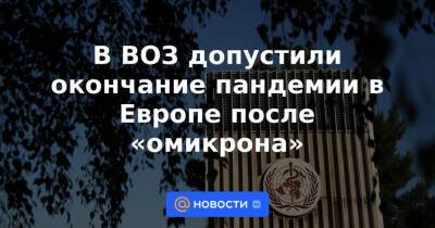 Александр Гинцбург - В ВОЗ допустили окончание пандемии в Европе после «омикрона» - news.mail.ru - Россия - Юар