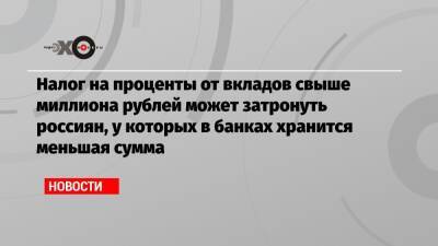 Налог на проценты от вкладов свыше миллиона рублей может затронуть россиян, у которых в банках хранится меньшая сумма - echo.msk.ru