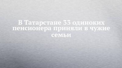 В Татарстане 33 одиноких пенсионера приняли в чужие семьи - chelny-izvest.ru - респ. Татарстан