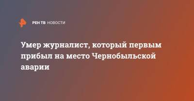 Умер журналист, который первым прибыл на место Чернобыльской аварии - ren.tv - Россия