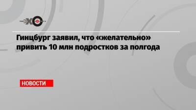 Гинцбург заявил, что «желательно» привить 10 млн подростков за полгода - echo.msk.ru