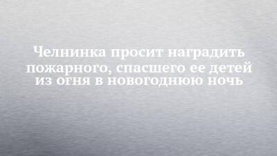 Челнинка просит наградить пожарного, спасшего ее детей из огня в новогоднюю ночь - chelny-izvest.ru - Набережные Челны