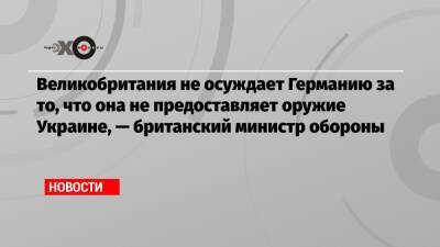 Бен Уоллес - Великобритания не осуждает Германию за то, что она не предоставляет оружие Украине, — британский министр обороны - echo.msk.ru - Украина - Англия - Германия