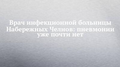 Врач инфекционной больницы Набережных Челнов: пневмонии уже почти нет - chelny-izvest.ru - Набережные Челны