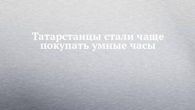 Татарстанцы стали чаще покупать умные часы - chelny-izvest.ru - Россия - респ. Татарстан