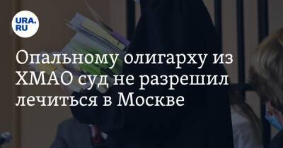 Опальному олигарху из ХМАО суд не разрешил лечиться в Москве - ura.news - Москва - Сургут - Югра