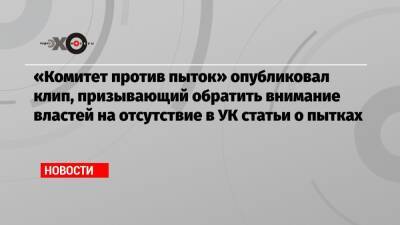 Филипп Юрьев - «Комитет против пыток» опубликовал клип, призывающий обратить внимание властей на отсутствие в УК статьи о пытках - echo.msk.ru