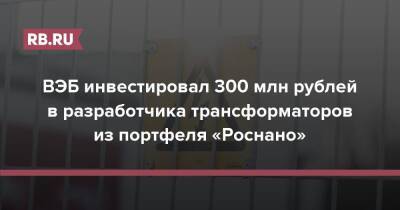 Владимир Путин - ВЭБ инвестировал 300 млн рублей в разработчика трансформаторов из портфеля «Роснано» - rb.ru - Россия