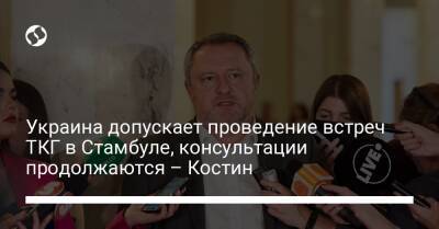 Украина допускает проведение встреч ТКГ в Стамбуле, консультации продолжаются – Костин - liga.net - Россия - Украина - Турция - Минск - Стамбул