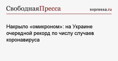 Накрыло «омикроном»: на Украине очередной рекорд по числу случаев коронавируса - svpressa.ru - Москва - Россия - Украина - Киев - Ивано-Франковская обл.