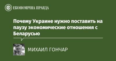 Почему Украине нужно поставить на паузу экономические отношения с Беларусью - epravda.com.ua - Україна - Росія - Білорусь - місто Мінськ