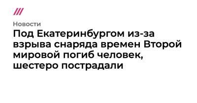 Под Екатеринбургом из-за взрыва снаряда времен Второй мировой погиб человек, шестеро пострадали - tvrain.ru - Екатеринбург