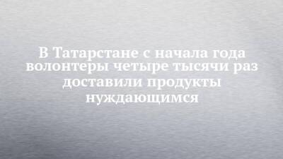 В Татарстане с начала года волонтеры четыре тысячи раз доставили продукты нуждающимся - chelny-izvest.ru - Россия - респ. Татарстан - Набережные Челны