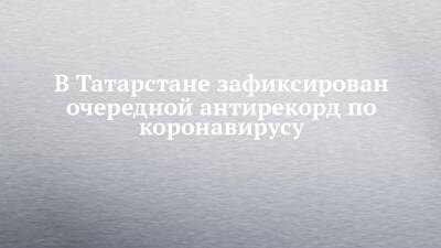 В Татарстане зафиксирован очередной антирекорд по коронавирусу - chelny-izvest.ru - Россия - респ. Татарстан