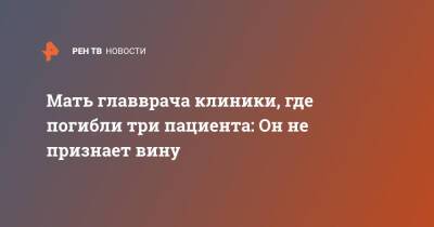 Евгений Попов - Мать главврача клиники, где погибли три пациента: Он не признает вину - ren.tv - Санкт-Петербург - Санкт-Петербург