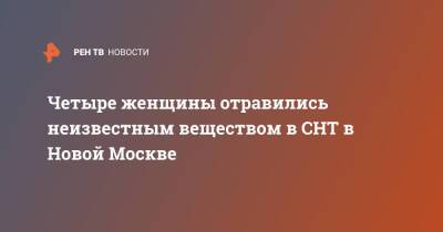 Четыре женщины отравились неизвестным веществом в СНТ в Новой Москве - ren.tv - Москва