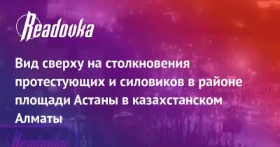 Вид сверху на столкновения протестующих и силовиков в районе площади Астаны в казахстанском Алматы - readovka.ru - Казахстан - Алма-Ата - Астана