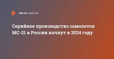 Сергей Чемезов - Серийное производство самолетов МС-21 в России начнут в 2024 году - ren.tv - Россия - Иркутск
