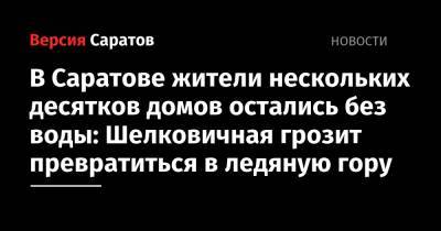 Жители нескольких десятков домов в областном центре остались без воды: Шелковичная грозит превратиться в ледяную гору - nversia.ru - Саратов