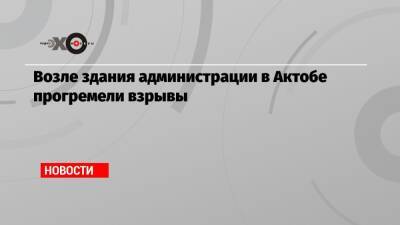 Возле здания администрации в Актобе прогремели взрывы - echo.msk.ru - Актобе