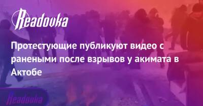 Протестующие публикуют видео с ранеными после взрывов у акимата в Актобе - readovka.ru - Алма-Ата - Астана - Того - Актобе