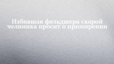 Александр Бастрыкин - Избившая фельдшера скорой челнинка просит о примирении - chelny-izvest.ru - Россия