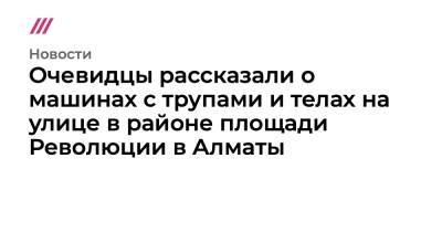 Очевидцы рассказали о машинах с трупами и телах на улице в районе площади Революции в Алматы - tvrain.ru - Казахстан - Алма-Ата