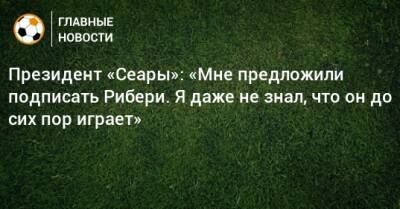 Франк Рибери - Президент «Сеары»: «Мне предложили подписать Рибери. Я даже не знал, что он до сих пор играет» - bombardir.ru