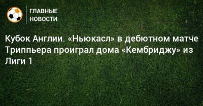 Киран Триппьер - Кубок Англии. «Ньюкасл» в дебютном матче Триппьера проиграл дома «Кембриджу» из Лиги 1 - bombardir.ru - Англия