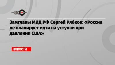 Сергей Рябков - Замглавы МИД РФ Сергей Рябков: «Россия не планирует идти на уступки при давлении США» - echo.msk.ru - Россия - США - Украина