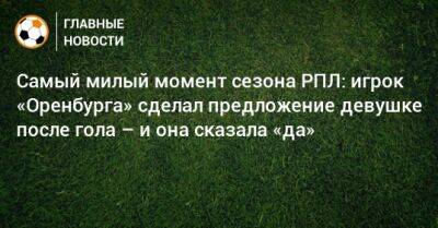 Артем Любимов - Самый милый момент сезона РПЛ: игрок «Оренбурга» сделал предложение девушке после гола – и она сказала «да» - bombardir.ru - Сочи - Оренбург