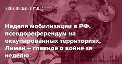 Неделя мобилизации в РФ, псевдореферендум на оккупированных территориях, Лиман – главное о войне за неделю - pravda.com.ua - Росія