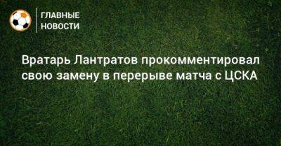 Илья Лантратов - Вратарь Лантратов прокомментировал свою замену в перерыве матча с ЦСКА - bombardir.ru