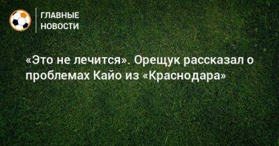 Роман Орещук - «Это не лечится». Орещук рассказал о проблемах Кайо из «Краснодара» - bombardir.ru - Краснодар