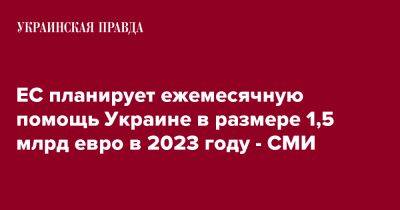 ЕС планирует ежемесячную помощь Украине в размере 1,5 млрд евро в 2023 году - СМИ - pravda.com.ua - Украина