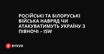 Російські та білоруські війська навряд чи атакуватимуть Україну з півночі – ISW - bykvu.com - Украина - Росія - Білорусь - Twitter