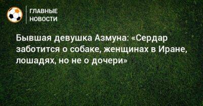 Бывшая девушка Азмуна: «Сердар заботится о собаке, женщинах в Иране, лошадях, но не о дочери» - bombardir.ru - Иран