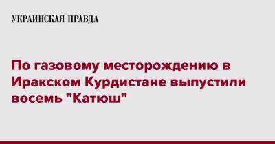 По газовому месторождению в Иракском Курдистане выпустили восемь "Катюш" - pravda.com.ua - Курдистан - Reuters