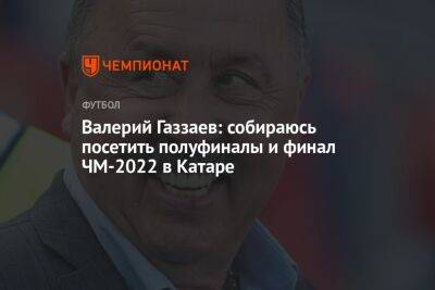 Валерий Газзаев - Илья Никульников - Валерий Газзаев: собираюсь посетить полуфиналы и финал ЧМ-2022 в Катаре - championat.com - Россия - Франция - Эквадор - Катар