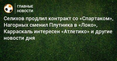 Селихов продлил контракт со «Спартаком», Нагорных сменил Плутника в «Локо», Карраскаль интересен «Атлетико» и другие новости дня - bombardir.ru - Россия - Катар