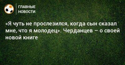 «Я чуть не прослезился, когда сын сказал мне, что я молодец». Черданцев – о своей новой книге - bombardir.ru - Россия