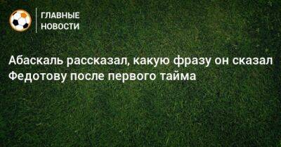 Владимир Федотов - Гильермо Абаскаль - Абаскаль рассказал, какую фразу он сказал Федотову после первого тайма - bombardir.ru