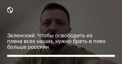 Владимир Зеленский - Зеленский: Чтобы освободить из плена всех наших, нужно брать в плен больше россиян - liga.net - Россия - Украина