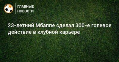 Килиан Мбапп - 23-летний Мбаппе сделал 300-е голевое действие в клубной карьере - bombardir.ru